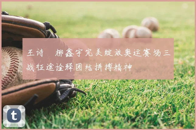 王诗玥柳鑫宇完美绽放奥运赛场三战征途诠释团结拼搏精神