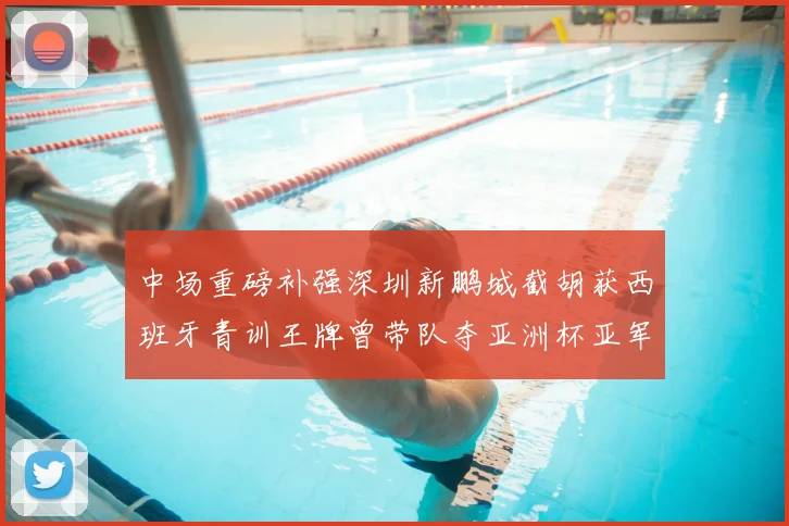 中场重磅补强深圳新鹏城截胡获西班牙青训王牌曾带队夺亚洲杯亚军