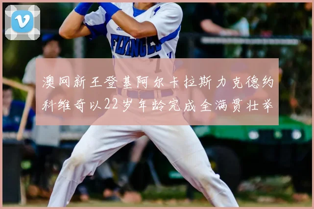 澳网新王登基阿尔卡拉斯力克德约科维奇以22岁年龄完成全满贯壮举