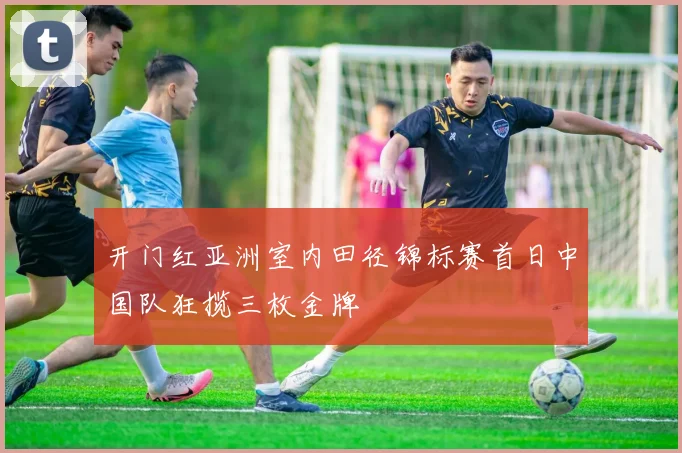 开门红亚洲室内田径锦标赛首日中国队狂揽三枚金牌