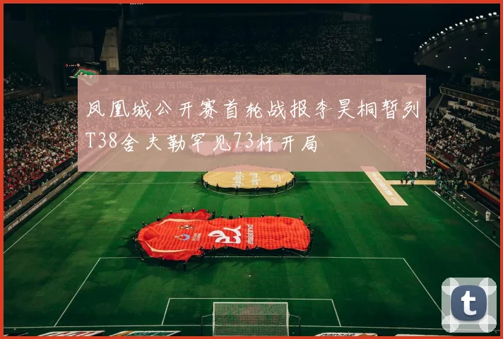 凤凰城公开赛首轮战报李昊桐暂列T38舍夫勒罕见73杆开局