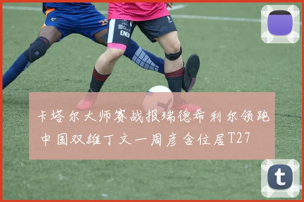 卡塔尔大师赛战报瑞德希利尔领跑 中国双雄丁文一周彦含位居T27